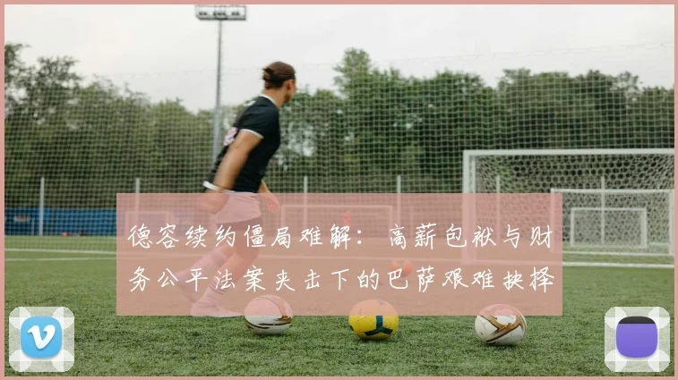 德容续约僵局难解：高薪包袱与财务公平法案夹击下的巴萨艰难抉择
