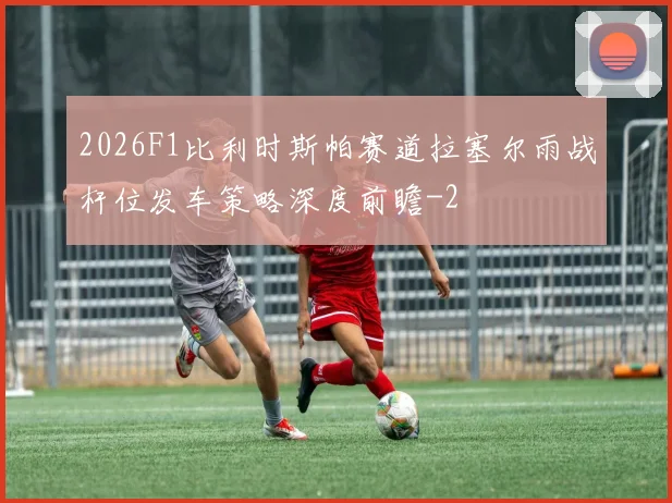 2026F1比利时斯帕赛道拉塞尔雨战杆位发车策略深度前瞻