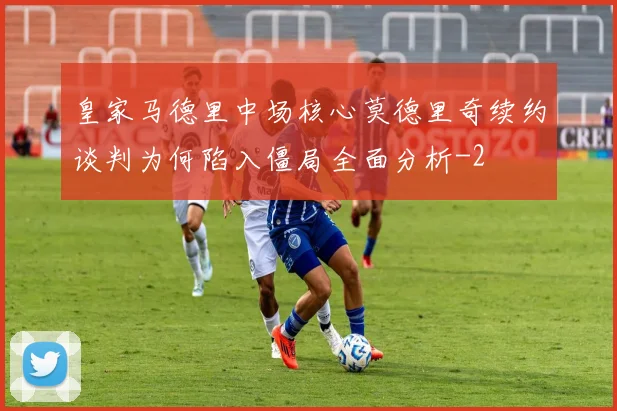 皇家马德里中场核心莫德里奇续约谈判为何陷入僵局全面分析