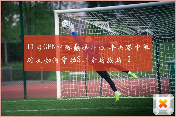 T1与GEN中路巅峰斗法 半决赛中单对决如何牵动S14全局战局
