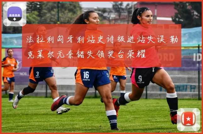 法拉利匈牙利站史诗级进站失误 勒克莱尔无奈错失领奖台荣耀