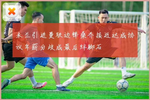 米兰引进曼联边锋桑乔接近达成协议年薪分歧成最后绊脚石