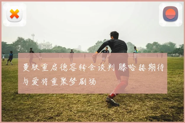 曼联重启德容转会谈判 滕哈赫期待与爱将重聚梦剧场