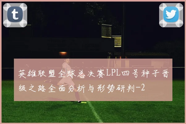 英雄联盟全球总决赛LPL四号种子晋级之路全面分析与形势研判