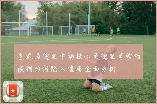 皇家马德里中场核心莫德里奇续约谈判为何陷入僵局全面分析