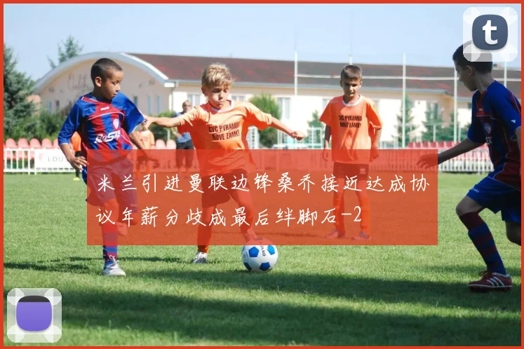米兰引进曼联边锋桑乔接近达成协议年薪分歧成最后绊脚石