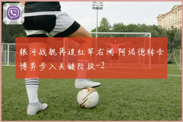 银河战舰再追红军右闸 阿诺德转会博弈步入关键阶段