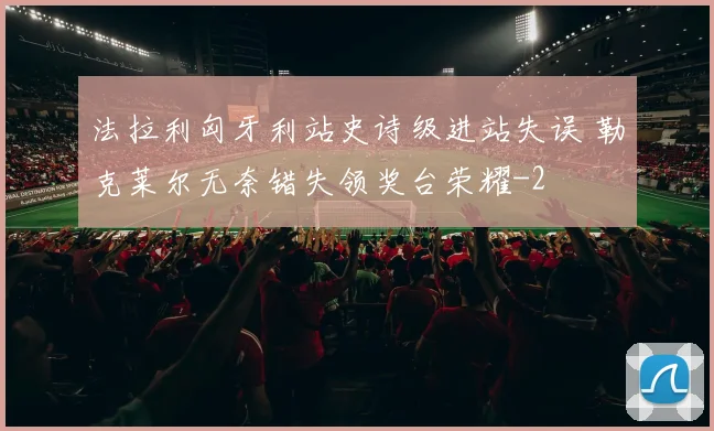 法拉利匈牙利站史诗级进站失误 勒克莱尔无奈错失领奖台荣耀