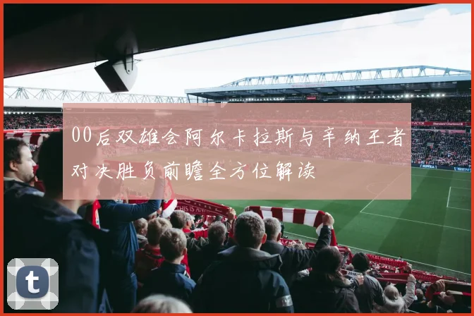 00后双雄会阿尔卡拉斯与辛纳王者对决胜负前瞻全方位解读