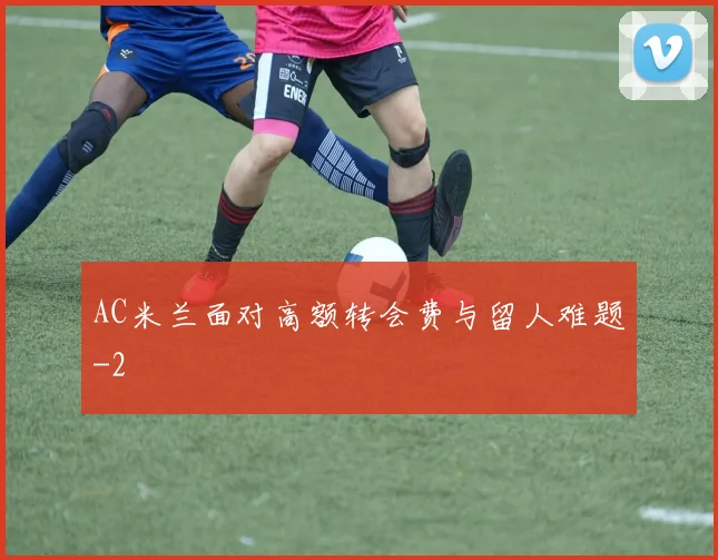AC米兰面对高额转会费与留人难题