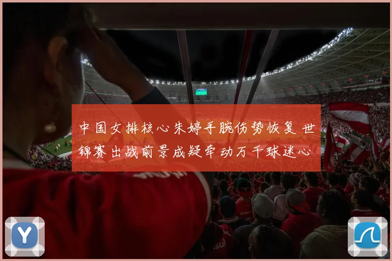 中国女排核心朱婷手腕伤势恢复 世锦赛出战前景成疑牵动万千球迷心