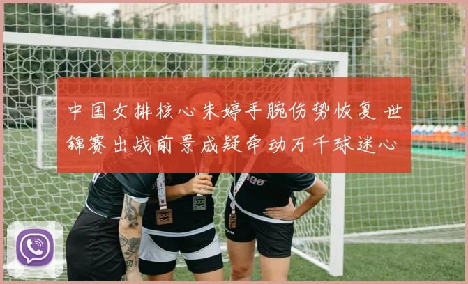 中国女排核心朱婷手腕伤势恢复 世锦赛出战前景成疑牵动万千球迷心