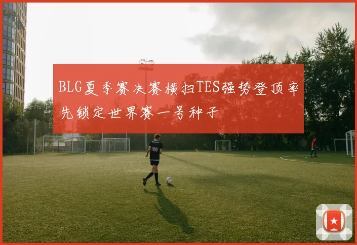BLG夏季赛决赛横扫TES强势登顶率先锁定世界赛一号种子