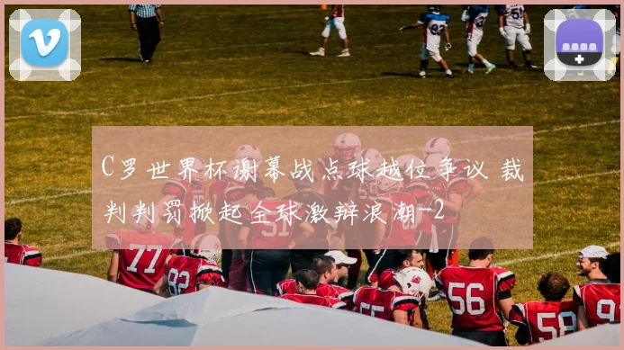 C罗世界杯谢幕战点球越位争议 裁判判罚掀起全球激辩浪潮