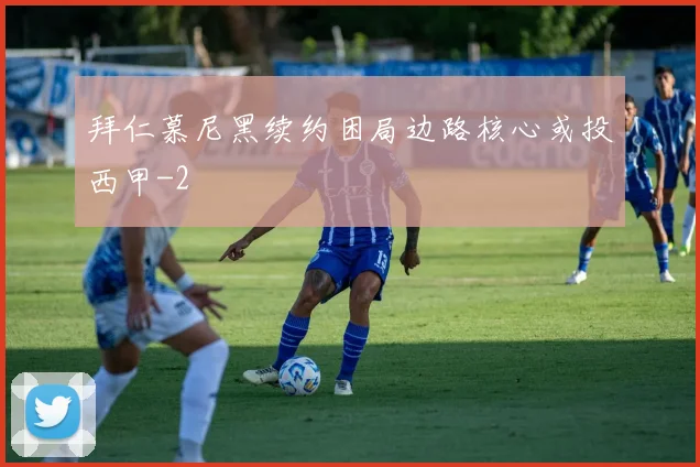 拜仁慕尼黑续约困局边路核心或投西甲