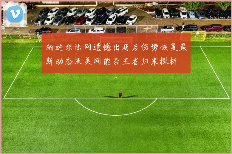 纳达尔法网遗憾出局后伤势恢复最新动态及美网能否王者归来探析