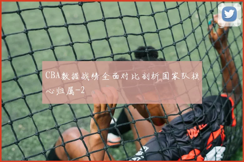 CBA数据战绩全面对比剖析国家队核心归属