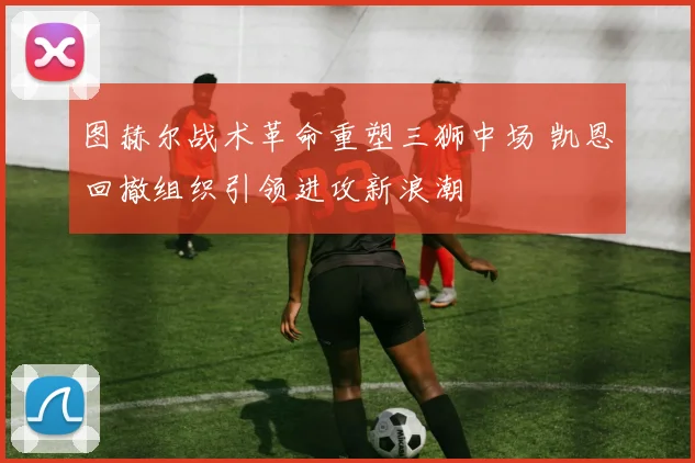 图赫尔战术革命重塑三狮中场 凯恩回撤组织引领进攻新浪潮